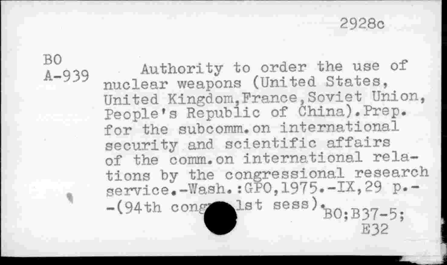 ﻿2928c
BO A-939
Authority to order the use of nuclear weapons (United States, United Kingdom,France,Soviet Union, People’s Republic of China).Prep, for the subcomm.on international security and scientific affairs of the comm.on international relations by the congressional research service.-Wash.:GP0,1975.-IX,29 p.--(94th conr^^lst sess)^0>B^^^, ’ E32